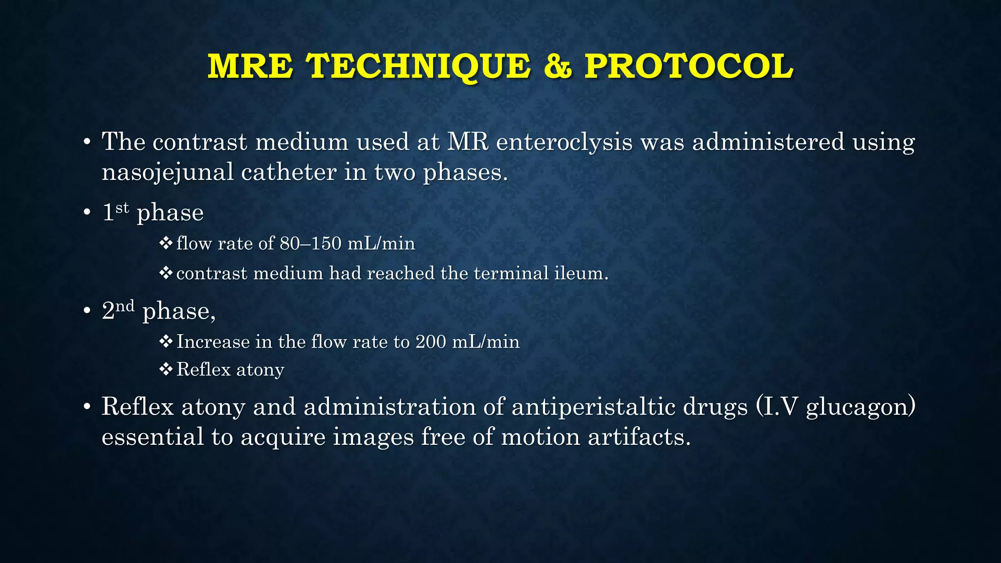 MRE TECHNIQUE & PROTOCOL
• The contrast medium used at MR enteroclysis was administered using
nasojejunal catheter in two phases.
• 1st phase
flow rate of 80–150 mL/min
contrast medium had reached the terminal ileum.
• 2nd phase,
Increase in the flow rate to 200 mL/min
Reflex atony
• Reflex atony and administration of antiperistaltic drugs (I.V glucagon)
essential to acquire images free of motion artifacts.
 