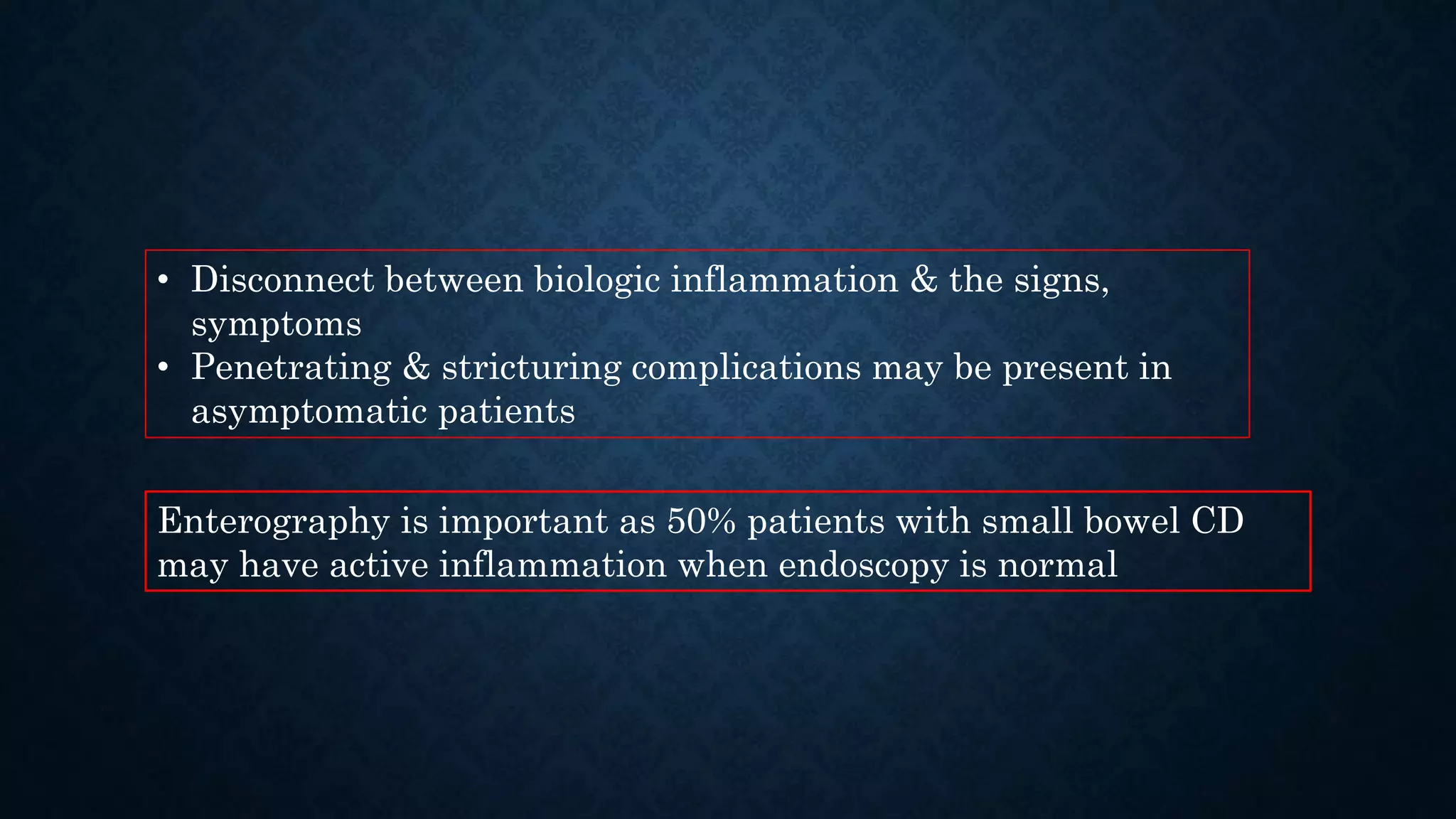 • Disconnect between biologic inflammation & the signs,
symptoms
• Penetrating & stricturing complications may be present in
asymptomatic patients
Enterography is important as 50% patients with small bowel CD
may have active inflammation when endoscopy is normal
 
