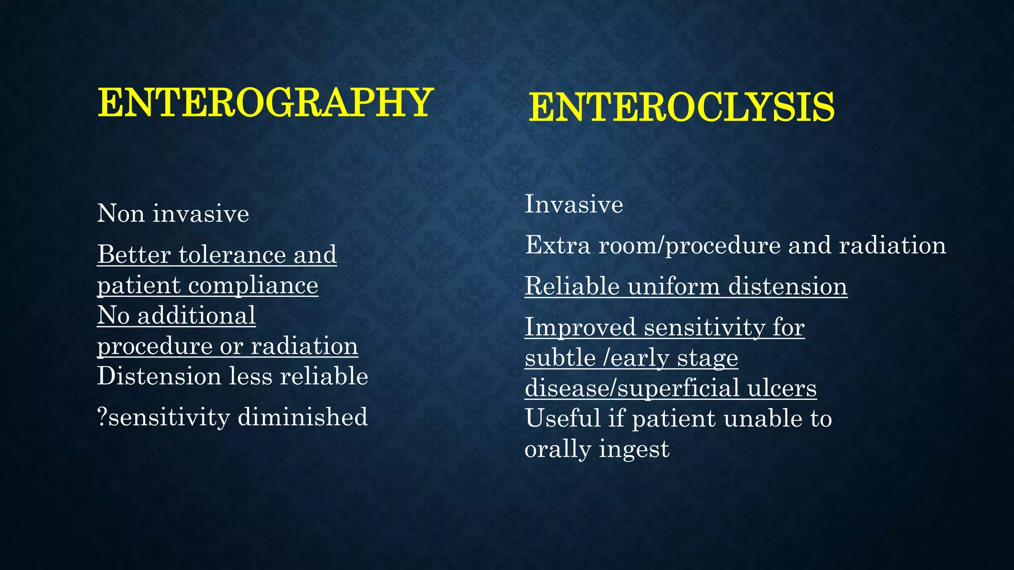 ENTEROGRAPHY
Non invasive
Better tolerance and
patient compliance
No additional
procedure or radiation
Distension less reliable
?sensitivity diminished
ENTEROCLYSIS
Invasive
Extra room/procedure and radiation
Reliable uniform distension
Improved sensitivity for
subtle /early stage
disease/superficial ulcers
Useful if patient unable to
orally ingest
 