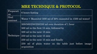 MRE TECHNIQUE & PROTOCOL
Preparati
on
6 hours fasting
Oral
contrast
Water + Mannitol (300 ml of 20% mannitol in 1500 ml water)
Technique
500/500/250/250/250 ml over duration of 1 hour
500 ml in the first 15 min, followed by
500 ml in the next 15 min
250 ml in the next 15 min
250 ml in the next 15 min and finally
250 ml of plain water on the table just before image
acquisition
 