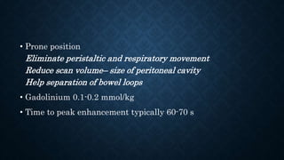 • Prone position
Eliminate peristaltic and respiratory movement
Reduce scan volume– size of peritoneal cavity
Help separation of bowel loops
• Gadolinium 0.1-0.2 mmol/kg
• Time to peak enhancement typically 60-70 s
 