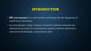INTRODUCTION
• MR enterography is a non-invasive technique for the diagnosis of
small bowel disorders.
• In enterography, large volumes of enteric contrast material are
administered orally. In enteroclysis, enteric contrast material is
administered through a nasoenteric tube.
 