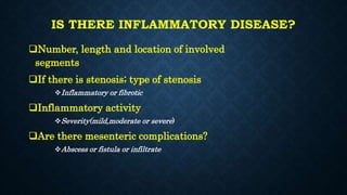 IS THERE INFLAMMATORY DISEASE?
Number, length and location of involved
segments
If there is stenosis; type of stenosis
Inflammatory or fibrotic
Inflammatory activity
Severity(mild,moderate or severe)
Are there mesenteric complications?
Abscess or fistula or infiltrate
 