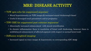 MRE: DISEASE ACTIVITY
• T2W spin echo fat suppressed sequence:
• Mural hyperintensity on T2W images & increased mural thickening(>3mm)
• Useful if deranged renal parameters and in pregnancy
• TIW GRE fat suppressed post contrast sequences:
• Abnormally increased enhancement with mural stratification
• In chronic inflammation there is resolution of bowel wall thickening, however there is
mild/delayed enhancement of affected segment with respect to normal bowel wall.
• Diffusion weighted imaging:
• Increased signal on trace images & hypointesity on corresponding ADC map
 