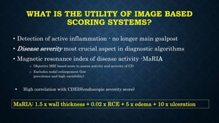 WHAT IS THE UTILITY OF IMAGE BASED
SCORING SYSTEMS?
• Detection of active inflammation - no longer main goalpost
• Disease severity most crucial aspect in diagnostic algorithms
• Magnetic resonance index of disease activity -MaRIA
o Objective MRI based score to assess activity and severity of CD
o Excludes nodal enlargement (low
prevalence and high variability)
 High correlation with CDEIS(endoscopic severity score)
MaRIA: 1.5 x wall thickness + 0.02 x RCE + 5 x edema + 10 x ulceration
 