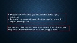 • Disconnect between biologic inflammation & the signs,
symptoms
• Penetrating & stricturing complications may be present in
asymptomatic patients
Enterography is important as 50% patients with small bowel CD
may have active inflammation when endoscopy is normal
 