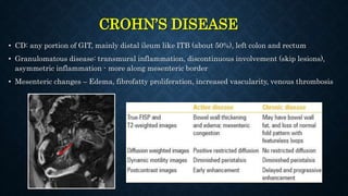 CROHN’S DISEASE
• CD: any portion of GIT, mainly distal ileum like ITB (about 50%), left colon and rectum
• Granulomatous disease: transmural inflammation, discontinuous involvement (skip lesions),
asymmetric inflammation - more along mesenteric border
• Mesenteric changes – Edema, fibrofatty proliferation, increased vascularity, venous thrombosis
 