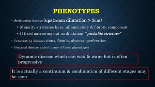 PHENOTYPES
• Stricturing disease (upstream dilatation > 3cm)
• Majority strictures have inflammatory & fibrotic component
• If fixed narrowing but no dilatation: “probable stricture”
• Penetrating disease: sinus, fistula, abscess, perforation
• Perianal disease added to any of these phenotypes
Dynamic disease which can wax & wane but is often
progressive
It is actually a continuum & combination of different stages may
be seen
 