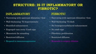 STRICTURE: IS IT INFLAMMATORY OR
FIBROTIC?
INFLAMMATORY
• Narrowing with upstream dilatation >3cm
• Wall thickening: T2 hyperintensity
• Stratified enhancement
• Engorged vasa recta: Comb sign
• Mesenteric fat stranding
• Restricted diffusion
• Respond to immunosuppression
FIBROTIC
• Narrowing with upstream dilatation >3cm
• Wall thickening: T2 dark
• No/ homogenous/delayed enhancement
• No comb sign
• Fibrofatty proliferation
• Restricted diffusion
• Responds to surgery, dilation
 