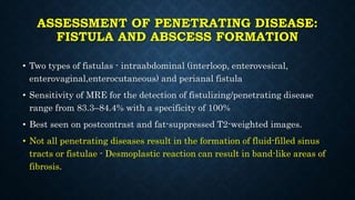 ASSESSMENT OF PENETRATING DISEASE:
FISTULA AND ABSCESS FORMATION
• Two types of fistulas - intraabdominal (interloop, enterovesical,
enterovaginal,enterocutaneous) and perianal fistula
• Sensitivity of MRE for the detection of fistulizing/penetrating disease
range from 83.3–84.4% with a specificity of 100%
• Best seen on postcontrast and fat-suppressed T2-weighted images.
• Not all penetrating diseases result in the formation of fluid-filled sinus
tracts or fistulae - Desmoplastic reaction can result in band-like areas of
fibrosis.
 