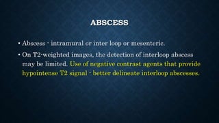 ABSCESS
• Abscess - intramural or inter loop or mesenteric.
• On T2-weighted images, the detection of interloop abscess
may be limited. Use of negative contrast agents that provide
hypointense T2 signal - better delineate interloop abscesses.
 