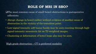 ROLE OF MRI IN SBO?
The most common cause of small-bowel obstructions is postoperative
adhesions.
• Abrupt change in bowel caliber without evidence of another cause of
obstruction in the vicinity of the transition point.
• Low-signal-intensity soft-tissue bands may be seen coursing through high-
signal-intensity mesenteric fat on T2-weighted images.
• Clustering or deformation of bowel loops also may be seen.
High grade obstruction – CT is preferred modality
 