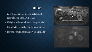 GIST
• Most common mesenchymal
neoplasm of the GI tract
• Originate from Muscularis propria
• Exoenteric heterogenous mass
• Satellite adenopathy is lacking
exophytic duodenal lesion
 