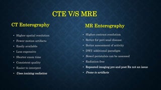 CTE V/S MRE
CT Enterography
• Higher spatial resolution
• Fewer motion artifacts
• Easily available
• Less expensive
• Shorter exam time
• Consistent quality
• Easier to interpret
• Uses ionizing radiation
MR Enterography
• Higher contrast resolution
• Better for peri-anal disease
• Better assessment of activity
• DWI: additional paradigm
• Bowel peristalsis can be assessed
• Radiation free
• Repeated imaging pre and post Rx not an issue
• Prone to artifacts
 