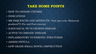 TAKE HOME POINTS
• HOW TO CHOOSE CTE/MRE
• INDICATIONS
• MR SEQUENCES AND ARTIFACTS– Fast spin echo /Balanced
gradient/T1 Pre and Post contrast
• ILEOCAECAL TB VS CROHNS DISEASE
• ACTIVE VS CHRONIC DISEASE
• INFLAMMATORY VS FIBROTIC STRICTURES
• ASSESS FISTULA
• LOW GRADE SMALL BOWEL OBSTRUCTION
 