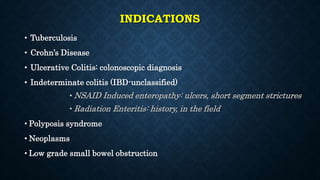 INDICATIONS
• Tuberculosis
• Crohn’s Disease
• Ulcerative Colitis: colonoscopic diagnosis
• Indeterminate colitis (IBD-unclassified)
• NSAID Induced enteropathy: ulcers, short segment strictures
• Radiation Enteritis: history, in the field
• Polyposis syndrome
• Neoplasms
• Low grade small bowel obstruction
 