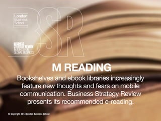 M READING
Bookshelves and ebook libraries increasingly
feature new thoughts and fears on mobile
communication. Business Strategy Review
presents its recommended e-reading.
© Copyright 2013 London Business School
 
