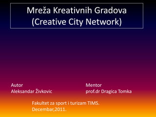 Mreža Kreativnih Gradova
        (Creative City Network)




Autor                              Mentor
Aleksandar Živkovic                prof.dr Dragica Tomka

         Fakultet za sport i turizam TIMS.
         Decembar,2011.
 