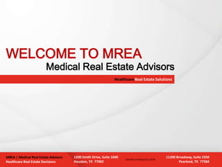 WELCOME TO MREA
                        Medical Real Estate Advisors
                                                               Healthcare Real Estate Solutions




MREA | Medical Real Estate Advisors   1200 Smith Drive, Suite 1600                         11200 Broadway, Suite 2350
                                                                     www.mreausa.com
Healthcare Real Estate Decisions      Houston, TX 77002                                           Pearland, TX 77584
 