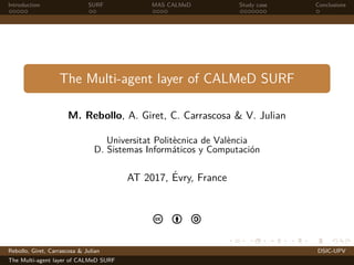 Introduction SURF MAS CALMeD Study case Conclusions
The Multi-agent layer of CALMeD SURF
M. Rebollo, A. Giret, C. Carrascosa & V. Julian
Universitat Polit`ecnica de Val`encia
D. Sistemas Inform´aticos y Computaci´on
AT 2017, ´Evry, France
c b a
Rebollo, Giret, Carrascosa & Julian DSIC-UPV
The Multi-agent layer of CALMeD SURF
 