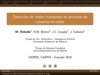 Introduction Detecci´on de trampas Voto distribuido Adversarial Example Generales Bizantinos Error en correcciones Conclusion
Detecci´on de nodos tramposos en procesos de
consenso en redes
M. Rebollo1, R.M. Benito2, J.C. Losada2, J. Galeano2
1Grupo de Tec. Inform´atica – Inteligencia Artiﬁcial
Universitat Polit`ecnica de Val`encia
2Grupo de Sistemas Complejos
Universidad Polit´ecnica de Madrid
CIDRES, CAEPIA - Granada 2018
c b a
@mrebollo UPV-UPM
Detecci´on de nodos tramposos en procesos de consenso en redes
 