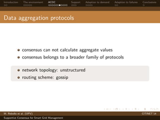 Introduction The environment ACDC Support Adaption to demand Adaption to failures Conclusions 
Data aggregation protocols 
consensus can not calculate aggregate values 
consensus belongs to a broader family of protocols 
network topology: unstructured 
routing scheme: gossip 
M. Rebollo et al. (UPV) CITINET’14 
Supportive Consensus for Smart Grid Management 
 