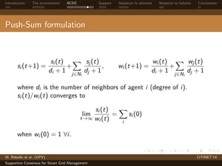 Introduction The environment ACDC Support Adaption to demand Adaption to failures Conclusions 
Push-Sum formulation 
si (t+1) = 
si (t) 
di + 1+ 
X 
j2Ni 
sj (t) 
dj + 1, wi (t+1) = 
wi (t) 
di + 1+ 
X 
j2Ni 
wj (t) 
dj + 1 
where di is the number of neighbors of agent i (degree of i). 
si (t)/wi (t) converges to 
lim t!1 
si (t) 
wi (t) 
= 
X 
i 
si (0) 
when wi (0) = 1 8i. 
M. Rebollo et al. (UPV) CITINET’14 
Supportive Consensus for Smart Grid Management 
 