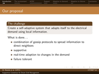 Introduction The environment ACDC Support Adaption to demand Adaption to failures Conclusions 
Our proposal 
The challenge 
Create a self-adaptive system that adapts itself to the electrical 
demand using local information. 
What is done. . . 
combination of gossip protocols to spread information to 
direct neighbors 
supportive 
real-time adaption to changes in the demand 
failure tolerant 
M. Rebollo et al. (UPV) CITINET’14 
Supportive Consensus for Smart Grid Management 
 