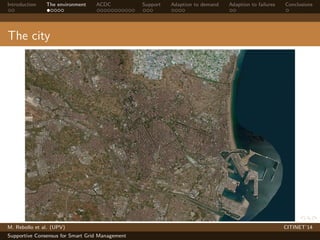 Introduction The environment ACDC Support Adaption to demand Adaption to failures Conclusions 
The city 
M. Rebollo et al. (UPV) CITINET’14 
Supportive Consensus for Smart Grid Management 
 