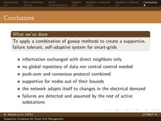 Introduction The environment ACDC Support Adaption to demand Adaption to failures Conclusions 
Conclusions 
What we’ve done 
To apply a combination of gossip methods to create a supportive, 
failure tolerant, self-adaptive system for smart-grids 
information exchanged with direct neighbors only 
no global repository of data nor central control needed 
push-sum and consensus protocol combined 
supportive for nodes out of their bounds 
the network adapts itself to changes in the electrical demand 
failures are detected and assumed by the rest of active 
substations 
M. Rebollo et al. (UPV) CITINET’14 
Supportive Consensus for Smart Grid Management 
