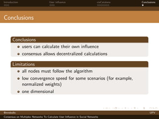 Introduction

User inﬂuence

viaCatalana

Conclusions

Conclusions

Conclusions
users can calculate their own inﬂuence
consensus allows decentralized calculations
Limitations
all nodes must follow the algorithm
low convergence speed for some scenarios (for example,
normalized weights)
one dimensional

@mrebollo
Consensus on Multiplex Networks To Calculate User Inﬂuence in Social Networks

UPV

 