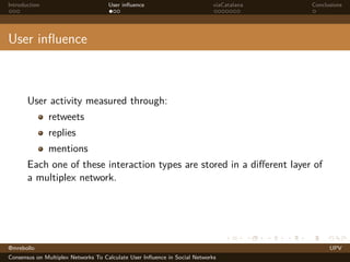 Introduction

User inﬂuence

viaCatalana

Conclusions

User inﬂuence

User activity measured through:
retweets
replies
mentions
Each one of these interaction types are stored in a diﬀerent layer of
a multiplex network.

@mrebollo
Consensus on Multiplex Networks To Calculate User Inﬂuence in Social Networks

UPV

 