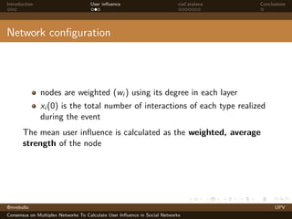 Introduction

User inﬂuence

viaCatalana

Conclusions

Network conﬁguration

nodes are weighted (wi ) using its degree in each layer
xi (0) is the total number of interactions of each type realized
during the event
The mean user inﬂuence is calculated as the weighted, average
strength of the node

@mrebollo
Consensus on Multiplex Networks To Calculate User Inﬂuence in Social Networks

UPV

 