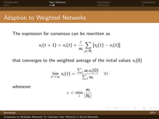 Introduction

User inﬂuence

viaCatalana

Conclusions

Adaption to Weighted Networks
The expression for consensus can be rewritten as
xi (t + 1) = xi (t) +

ε
wi

[xj (t) − xi (t)]
j∈Ni

that converges to the weighted average of the initial values xi (0)
i

lim xi (t) =

t→∞

whenever
ε < min
i

wi xi (0)
i wi

∀i

wi
|Ni |

@mrebollo
Consensus on Multiplex Networks To Calculate User Inﬂuence in Social Networks

UPV

 