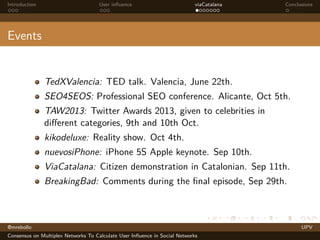 Introduction

User inﬂuence

viaCatalana

Conclusions

Events

TedXValencia: TED talk. Valencia, June 22th.
SEO4SEOS: Professional SEO conference. Alicante, Oct 5th.
TAW2013: Twitter Awards 2013, given to celebrities in
diﬀerent categories, 9th and 10th Oct.
kikodeluxe: Reality show. Oct 4th.
nuevosiPhone: iPhone 5S Apple keynote. Sep 10th.
ViaCatalana: Citizen demonstration in Catalonian. Sep 11th.
BreakingBad: Comments during the ﬁnal episode, Sep 29th.

@mrebollo
Consensus on Multiplex Networks To Calculate User Inﬂuence in Social Networks

UPV

 