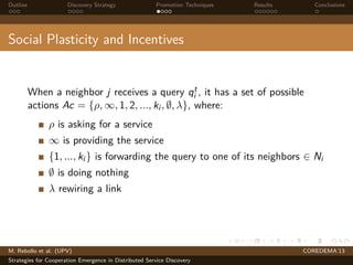 Outline Discovery Strategy Promotion Techniques Results Conclusions
Social Plasticity and Incentives
When a neighbor j receives a query qt
i , it has a set of possible
actions Ac = {ρ, ∞, 1, 2, ..., ki , ∅, λ}, where:
ρ is asking for a service
∞ is providing the service
{1, ..., ki } is forwarding the query to one of its neighbors ∈ Ni
∅ is doing nothing
λ rewiring a link
M. Rebollo et al. (UPV) COREDEMA’13
Strategies for Cooperation Emergence in Distributed Service Discovery
 