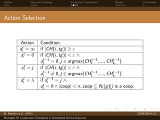 Outline Discovery Strategy Promotion Techniques Results Conclusions
Action Selection
Action Condition
at
i = ∞ if |CH(i, tg)| ≥ ε
at
i = ∅ if |CH(i, tg)| < ε ∧
at−1
j = ∅, j ∈ argmax(CHt−1
1 , ..., CHt−1
ki
)
at
i = j if |CH(i, tg)| < ε ∧
at−1
j = 0, j ∈ argmax(CHt−1
1 , ..., CHt−1
ki
)
at
i = λ if at−1
i = j ∧
at
j = ∅ ∧ |coop| < σ, coop ⊆ Ni (g)|j is a coop.
M. Rebollo et al. (UPV) COREDEMA’13
Strategies for Cooperation Emergence in Distributed Service Discovery
 