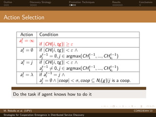 Outline Discovery Strategy Promotion Techniques Results Conclusions
Action Selection
Action Condition
at
i = ∞
if |CH(i, tg)| ≥ ε
at
i = ∅ if |CH(i, tg)| < ε ∧
at−1
j = ∅, j ∈ argmax(CHt−1
1 , ..., CHt−1
ki
)
at
i = j if |CH(i, tg)| < ε ∧
at−1
j = 0, j ∈ argmax(CHt−1
1 , ..., CHt−1
ki
)
at
i = λ if at−1
i = j ∧
at
j = ∅ ∧ |coop| < σ, coop ⊆ Ni (g)|j is a coop.
Do the task if agent knows how to do it
M. Rebollo et al. (UPV) COREDEMA’13
Strategies for Cooperation Emergence in Distributed Service Discovery
 