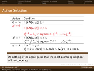 Outline Discovery Strategy Promotion Techniques Results Conclusions
Action Selection
Action Condition
at
i = ∞ if |CH(i, tg)| ≥ ε
at
i = ∅
if |CH(i, tg)| < ε ∧
at−1
j = ∅, j ∈ argmax(CHt−1
1 , ..., CHt−1
ki
)
at
i = j if |CH(i, tg)| < ε ∧
at−1
j = 0, j ∈ argmax(CHt−1
1 , ..., CHt−1
ki
)
at
i = λ if at−1
i = j ∧
at
j = ∅ ∧ |coop| < σ, coop ⊆ Ni (g)|j is a coop.
Do nothing if the agent guess that the most promising neighbor
will no cooperate
M. Rebollo et al. (UPV) COREDEMA’13
Strategies for Cooperation Emergence in Distributed Service Discovery
 