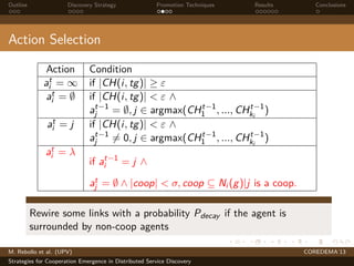 Outline Discovery Strategy Promotion Techniques Results Conclusions
Action Selection
Action Condition
at
i = ∞ if |CH(i, tg)| ≥ ε
at
i = ∅ if |CH(i, tg)| < ε ∧
at−1
j = ∅, j ∈ argmax(CHt−1
1 , ..., CHt−1
ki
)
at
i = j if |CH(i, tg)| < ε ∧
at−1
j = 0, j ∈ argmax(CHt−1
1 , ..., CHt−1
ki
)
at
i = λ
if at−1
i = j ∧
at
j = ∅ ∧ |coop| < σ, coop ⊆ Ni (g)|j is a coop.
Rewire some links with a probability Pdecay if the agent is
surrounded by non-coop agents
M. Rebollo et al. (UPV) COREDEMA’13
Strategies for Cooperation Emergence in Distributed Service Discovery
 