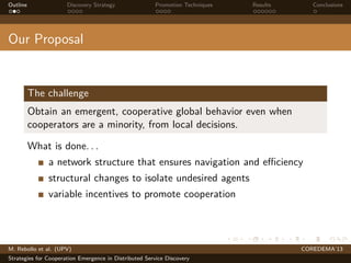 Outline Discovery Strategy Promotion Techniques Results Conclusions
Our Proposal
The challenge
Obtain an emergent, cooperative global behavior even when
cooperators are a minority, from local decisions.
What is done. . .
a network structure that ensures navigation and eﬃciency
structural changes to isolate undesired agents
variable incentives to promote cooperation
M. Rebollo et al. (UPV) COREDEMA’13
Strategies for Cooperation Emergence in Distributed Service Discovery
 