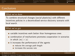 Outline Discovery Strategy Promotion Techniques Results Conclusions
Conclusions
What we’ve done
To combine structural changes (social plasticity) with diﬀerent
incentives policies in a decentralized service discovery scenario with
local search.
What we’ve got
variable incentives work better than homogenous ones
combination of mechanisms promotes cooperation in scenarios
in which |nc| > |c|
it increases the performance of the agents
reduces the average path length
increases the success rate
M. Rebollo et al. (UPV) COREDEMA’13
Strategies for Cooperation Emergence in Distributed Service Discovery
 