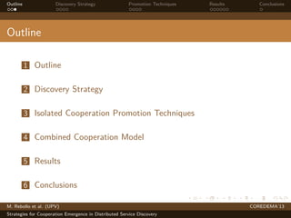 Outline Discovery Strategy Promotion Techniques Results Conclusions
Outline
1 Outline
2 Discovery Strategy
3 Isolated Cooperation Promotion Techniques
4 Combined Cooperation Model
5 Results
6 Conclusions
M. Rebollo et al. (UPV) COREDEMA’13
Strategies for Cooperation Emergence in Distributed Service Discovery
 