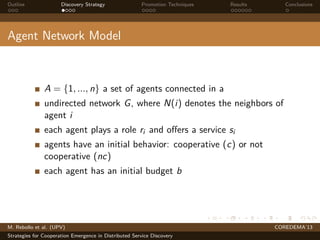 Outline Discovery Strategy Promotion Techniques Results Conclusions
Agent Network Model
A = {1, ..., n} a set of agents connected in a
undirected network G, where N(i) denotes the neighbors of
agent i
each agent plays a role ri and oﬀers a service si
agents have an initial behavior: cooperative (c) or not
cooperative (nc)
each agent has an initial budget b
M. Rebollo et al. (UPV) COREDEMA’13
Strategies for Cooperation Emergence in Distributed Service Discovery
 