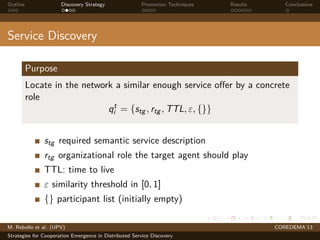 Outline Discovery Strategy Promotion Techniques Results Conclusions
Service Discovery
Purpose
Locate in the network a similar enough service oﬀer by a concrete
role
qt
i = {stg , rtg , TTL, ε, {}}
stg required semantic service description
rtg organizational role the target agent should play
TTL: time to live
ε similarity threshold in [0, 1]
{} participant list (initially empty)
M. Rebollo et al. (UPV) COREDEMA’13
Strategies for Cooperation Emergence in Distributed Service Discovery
 