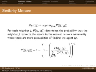Outline Discovery Strategy Promotion Techniques Results Conclusions
Similarity Measure
FNi (tg) = argmaxj∈Ni
P( j, tg )
For each neighbor j, P( j, tg ) determines the probability that the
neighbor j redirects the search to the nearest network community
where there are more probabilities of ﬁnding the agent tg.
P( j, tg ) = 1 −





1 −





CH(j, tg)
k∈Ni
CH(k, tg)










kj
M. Rebollo et al. (UPV) COREDEMA’13
Strategies for Cooperation Emergence in Distributed Service Discovery
 