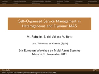 Outline      System Deﬁnition       Homophily-based Network          Adaption Process   Discussion   Conclusions




                   Self–Organized Service Management in
                     Heterogeneous and Dynamic MAS

                                M. Rebollo, E. del Val and V. Botti

                                    Univ. Politecnica de Valencia (Spain)


                    9th European Workshop on Multi-Agent Systems
                              Maastricht, November 2011




@mrebollo                                                                                                  UPV
Self–Organized Service Management in Heterogeneous and Dynamic MAS
 