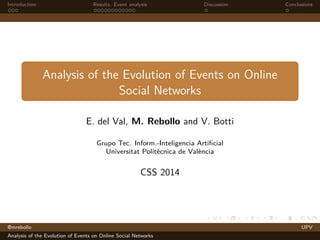 Introduction Results. Event analysis Discussion Conclusions 
Analysis of the Evolution of Events on Online 
Social Networks 
E. del Val, M. Rebollo and V. Botti 
Grupo Tec. Inform.-Inteligencia Artificial 
Universitat Politècnica de València 
CSS 2014 
@mrebollo UPV 
Analysis of the Evolution of Events on Online Social Networks 
 