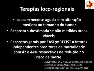 Terapias loco-regionais
• causam necrose aguda sem alteração
imediata no tamanho do tumor
• Resposta subestimada se não medidas áreas
viáveis
• Respostas gerais por EASL;mRECIST = fatores
independentes preditores de mortalidade
com 42 e 44% respectivos de redução no
risco de morte
Journal of Hepatology 2011 vol 55. 1309-1316
LLOVET JM et al. N Engl J Med 2008, 359: 378-390
Forner et al. Cancer 2009. 115: 616-623
 