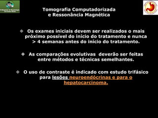 Tomografia Computadorizada
e Ressonância Magnética
 Os exames iniciais devem ser realizados o mais
próximo possível do início do tratamento e nunca
> 4 semanas antes do início do tratamento.
 As comparações evolutivas deverão ser feitas
entre métodos e técnicas semelhantes.
 O uso de contraste é indicado com estudo trifásico
para lesões neuroendócrinas e para o
hepatocarcinoma.
 